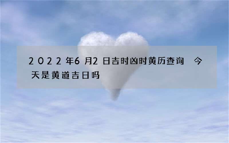 2022年6月2日吉时凶时黄历查询 今天是黄道吉日吗